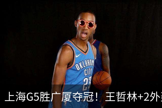 上海G5胜广厦夺冠！王哲林+2外轰72分，锋线稳健，胡金秋+2小外空砍