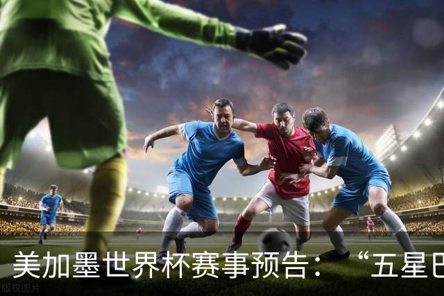 美加墨世界杯赛事预告：“五星巴西”首秀对阵摩洛哥